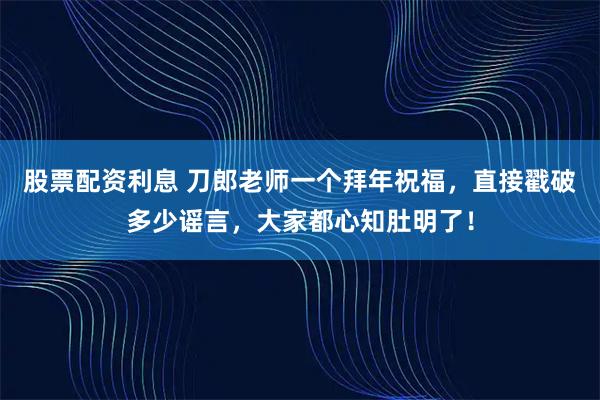 股票配资利息 刀郎老师一个拜年祝福，直接戳破多少谣言，大家都心知肚明了！