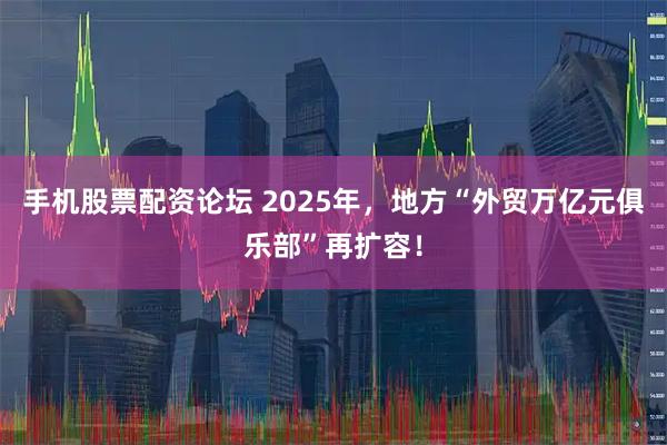 手机股票配资论坛 2025年，地方“外贸万亿元俱乐部”再扩容！