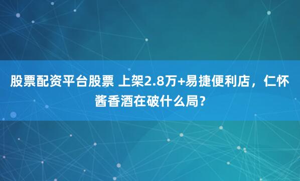股票配资平台股票 上架2.8万+易捷便利店，仁怀酱香酒在破什么局？