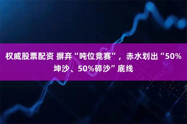 权威股票配资 摒弃“吨位竞赛”，赤水划出“50%坤沙、50%碎沙”底线