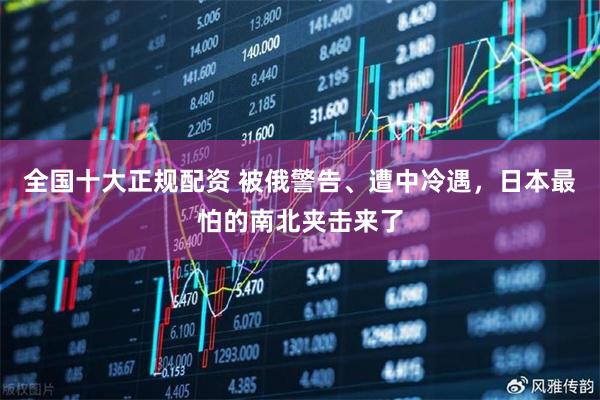 全国十大正规配资 被俄警告、遭中冷遇，日本最怕的南北夹击来了