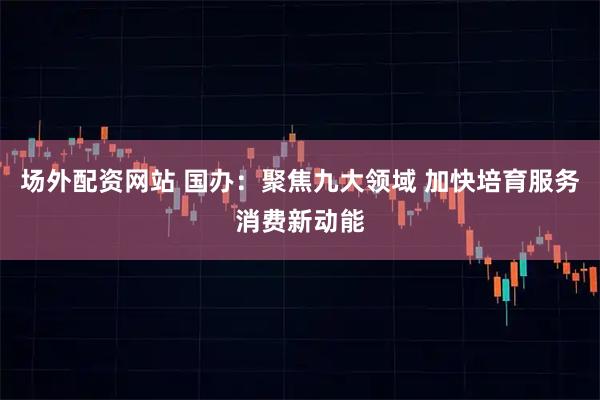 场外配资网站 国办：聚焦九大领域 加快培育服务消费新动能