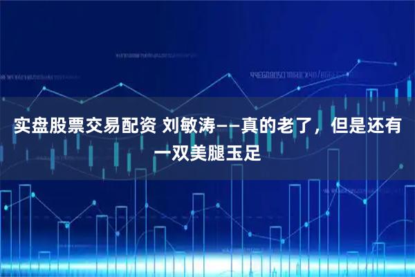 实盘股票交易配资 刘敏涛——真的老了，但是还有一双美腿玉足