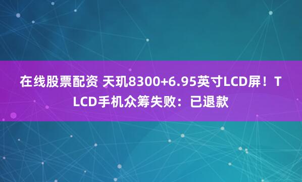 在线股票配资 天玑8300+6.95英寸LCD屏！TLCD手机众筹失败：已退款