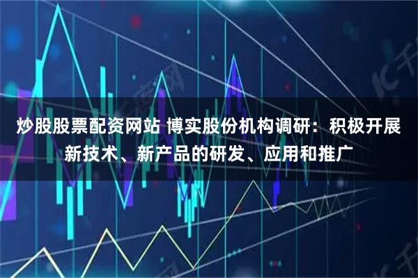 炒股股票配资网站 博实股份机构调研:积极开展新技术、新产品的研发、应用和推广