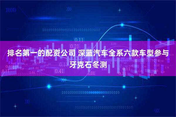 排名第一的配资公司 深蓝汽车全系六款车型参与牙克石冬测