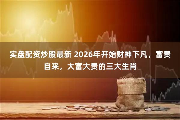 实盘配资炒股最新 2026年开始财神下凡,富贵自来,大富大贵的三大生肖