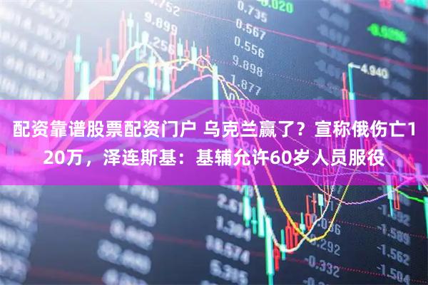 配资靠谱股票配资门户 乌克兰赢了？宣称俄伤亡120万，泽连斯基：基辅允许60岁人员服役