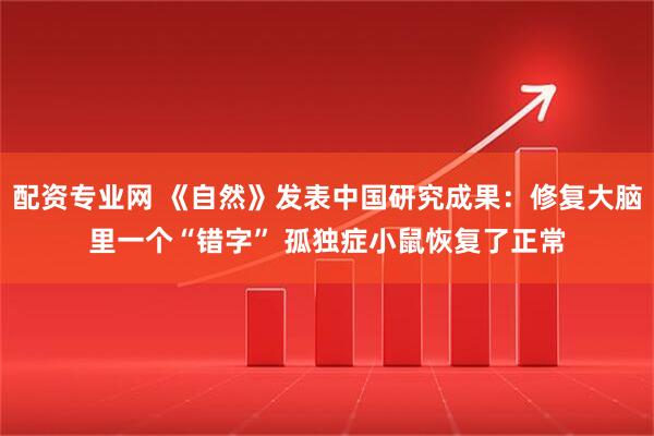 配资专业网 《自然》发表中国研究成果：修复大脑里一个“错字” 孤独症小鼠恢复了正常