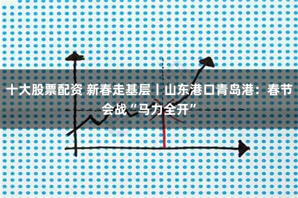 十大股票配资 新春走基层丨山东港口青岛港：春节会战“马力全开”