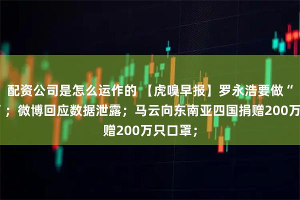 配资公司是怎么运作的 【虎嗅早报】罗永浩要做“李佳琦”;微博回应数据泄露;马云向东南亚四国捐赠200万只口罩;