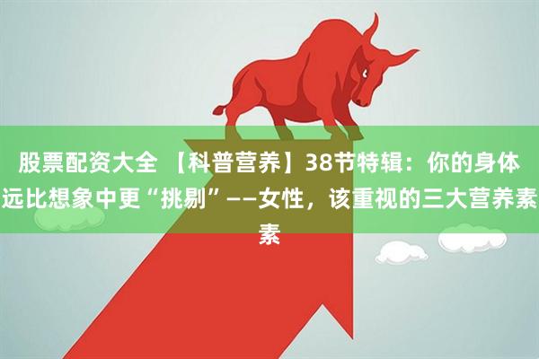 股票配资大全 【科普营养】38节特辑：你的身体远比想象中更“挑剔”——女性，该重视的三大营养素