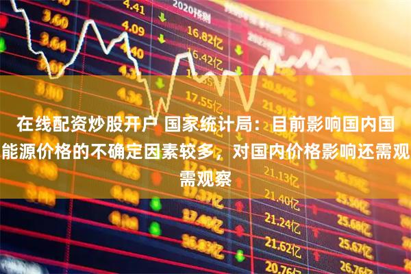 在线配资炒股开户 国家统计局：目前影响国内国际能源价格的不确定因素较多，对国内价格影响还需观察