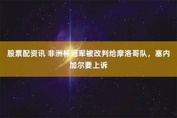 股票配资讯 非洲杯冠军被改判给摩洛哥队，塞内加尔要上诉