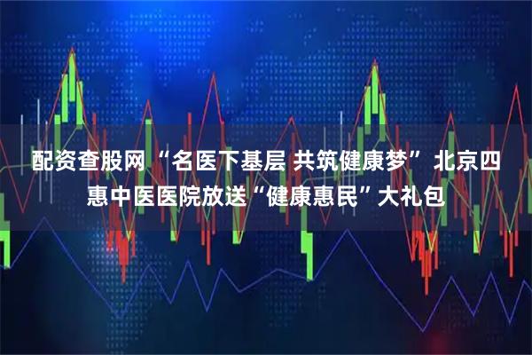 配资查股网 “名医下基层 共筑健康梦” 北京四惠中医医院放送“健康惠民”大礼包
