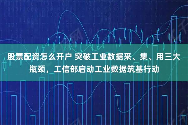股票配资怎么开户 突破工业数据采、集、用三大瓶颈，工信部启动工业数据筑基行动