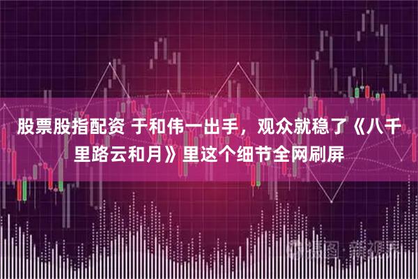 股票股指配资 于和伟一出手，观众就稳了《八千里路云和月》里这个细节全网刷屏