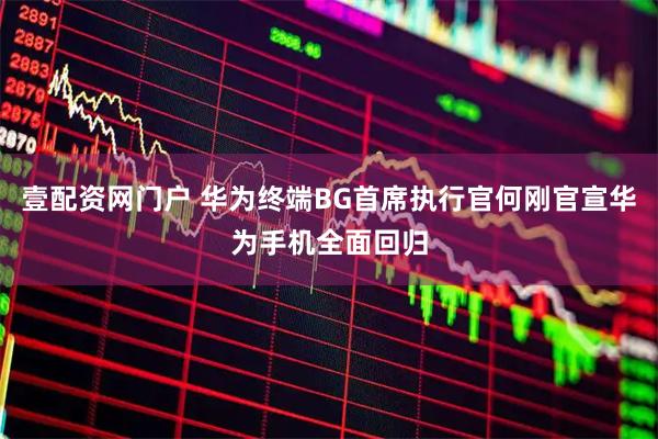 壹配资网门户 华为终端BG首席执行官何刚官宣华为手机全面回归