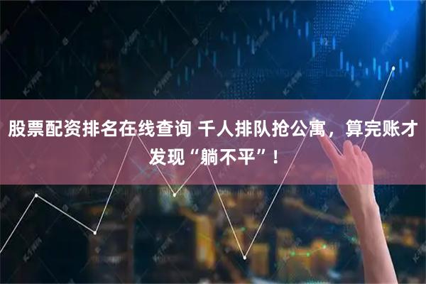 股票配资排名在线查询 千人排队抢公寓，算完账才发现“躺不平”！