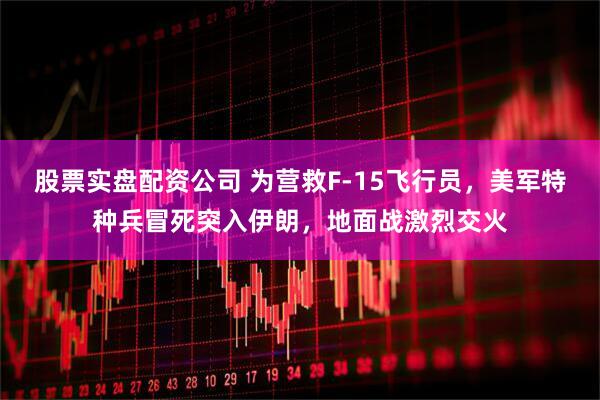 股票实盘配资公司 为营救F-15飞行员，美军特种兵冒死突入伊朗，地面战激烈交火