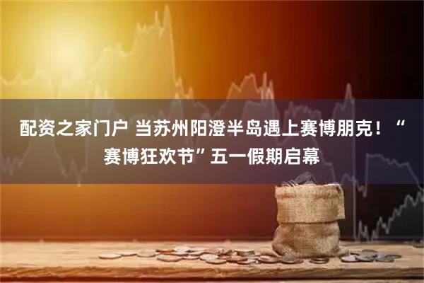 配资之家门户 当苏州阳澄半岛遇上赛博朋克！“赛博狂欢节”五一假期启幕
