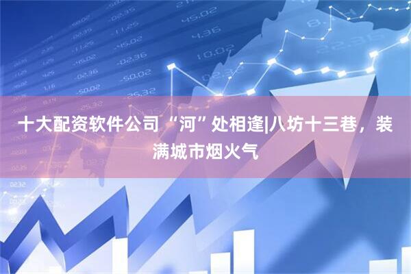 十大配资软件公司 “河”处相逢|八坊十三巷，装满城市烟火气
