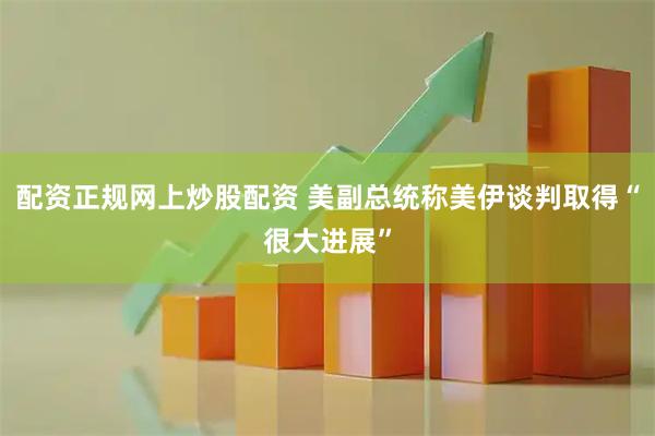 配资正规网上炒股配资 美副总统称美伊谈判取得“很大进展”