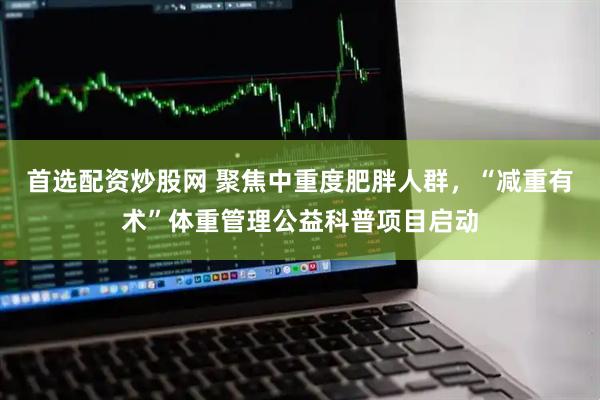 首选配资炒股网 聚焦中重度肥胖人群，“减重有术”体重管理公益科普项目启动
